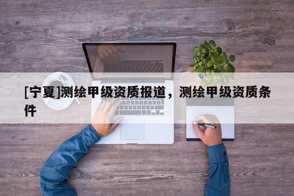 [寧夏]測(cè)繪甲級(jí)資質(zhì)報(bào)道，測(cè)繪甲級(jí)資質(zhì)條件