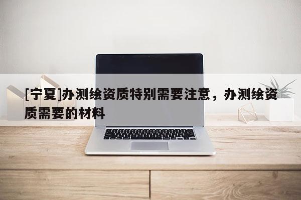 [寧夏]辦測(cè)繪資質(zhì)特別需要注意，辦測(cè)繪資質(zhì)需要的材料
