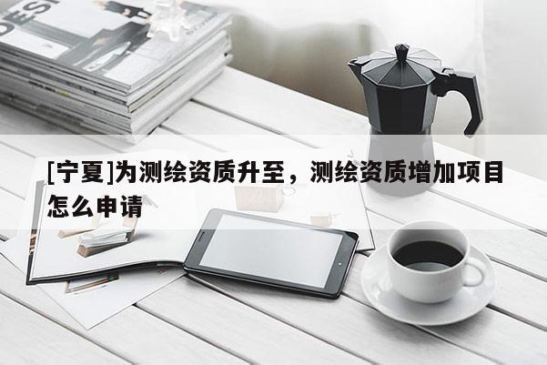 [寧夏]為測繪資質(zhì)升至，測繪資質(zhì)增加項目怎么申請