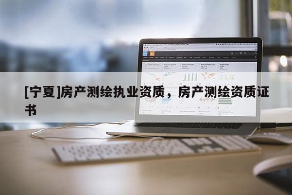 [寧夏]房產(chǎn)測(cè)繪執(zhí)業(yè)資質(zhì)，房產(chǎn)測(cè)繪資質(zhì)證書(shū)
