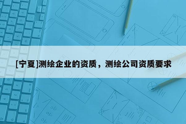 [寧夏]測繪企業(yè)的資質(zhì)，測繪公司資質(zhì)要求