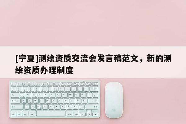 [寧夏]測繪資質(zhì)交流會發(fā)言稿范文，新的測繪資質(zhì)辦理制度