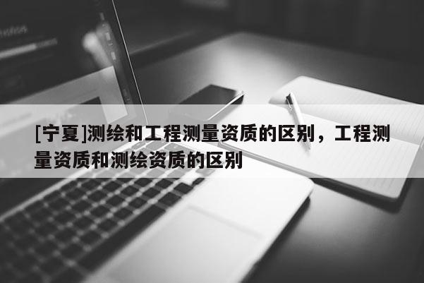 [寧夏]測繪和工程測量資質(zhì)的區(qū)別，工程測量資質(zhì)和測繪資質(zhì)的區(qū)別