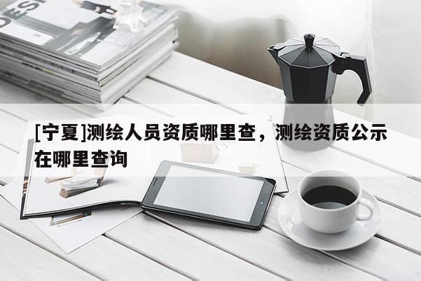 [寧夏]測繪人員資質(zhì)哪里查，測繪資質(zhì)公示在哪里查詢