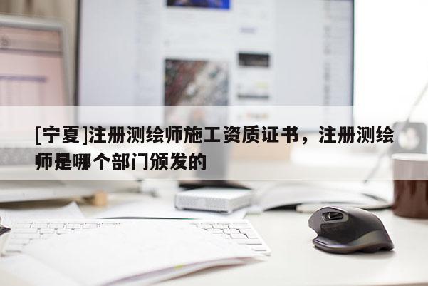 [寧夏]注冊(cè)測(cè)繪師施工資質(zhì)證書，注冊(cè)測(cè)繪師是哪個(gè)部門頒發(fā)的