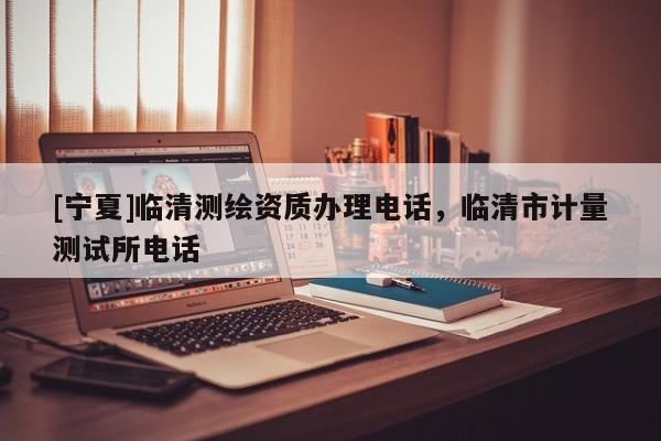 [寧夏]臨清測(cè)繪資質(zhì)辦理電話，臨清市計(jì)量測(cè)試所電話