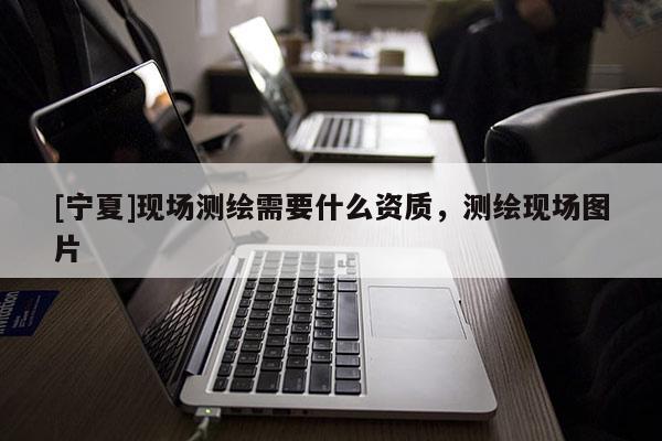 [寧夏]現(xiàn)場(chǎng)測(cè)繪需要什么資質(zhì)，測(cè)繪現(xiàn)場(chǎng)圖片