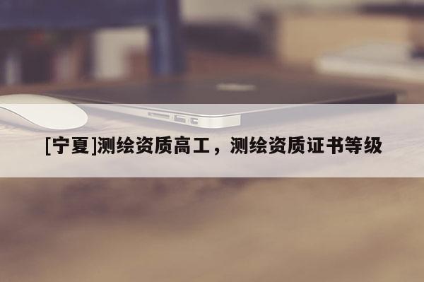 [寧夏]測(cè)繪資質(zhì)高工，測(cè)繪資質(zhì)證書等級(jí)