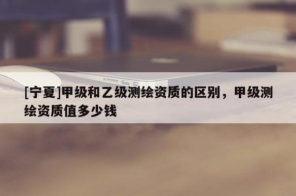 [寧夏]甲級(jí)和乙級(jí)測(cè)繪資質(zhì)的區(qū)別，甲級(jí)測(cè)繪資質(zhì)值多少錢