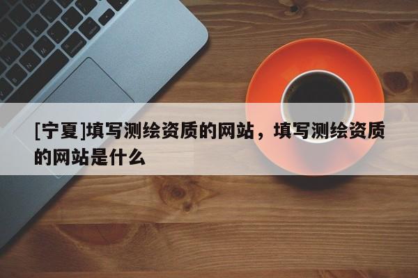 [寧夏]填寫測(cè)繪資質(zhì)的網(wǎng)站，填寫測(cè)繪資質(zhì)的網(wǎng)站是什么