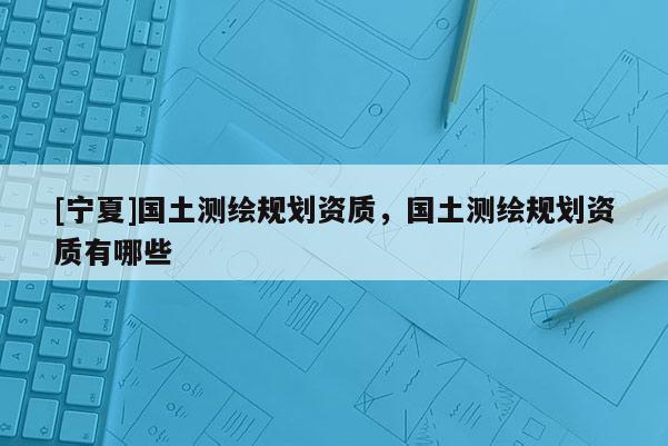 [寧夏]國土測繪規(guī)劃資質(zhì)，國土測繪規(guī)劃資質(zhì)有哪些