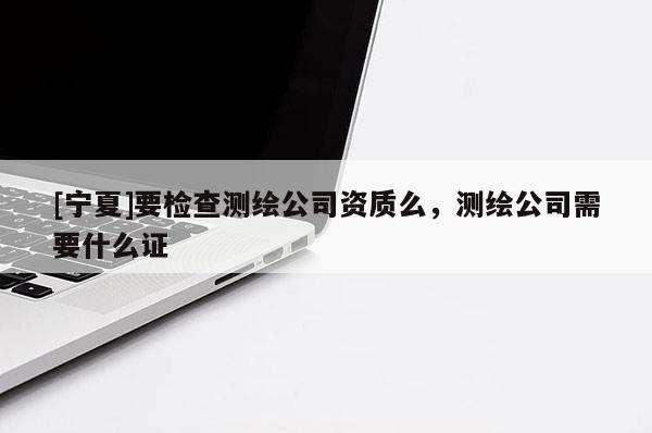 [寧夏]要檢查測(cè)繪公司資質(zhì)么，測(cè)繪公司需要什么證