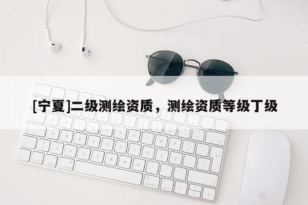 [寧夏]二級(jí)測(cè)繪資質(zhì)，測(cè)繪資質(zhì)等級(jí)丁級(jí)