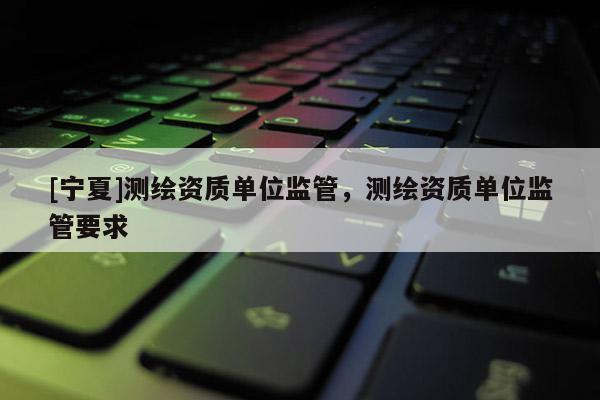 [寧夏]測繪資質(zhì)單位監(jiān)管，測繪資質(zhì)單位監(jiān)管要求