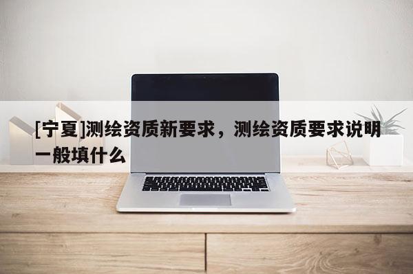 [寧夏]測繪資質(zhì)新要求，測繪資質(zhì)要求說明一般填什么