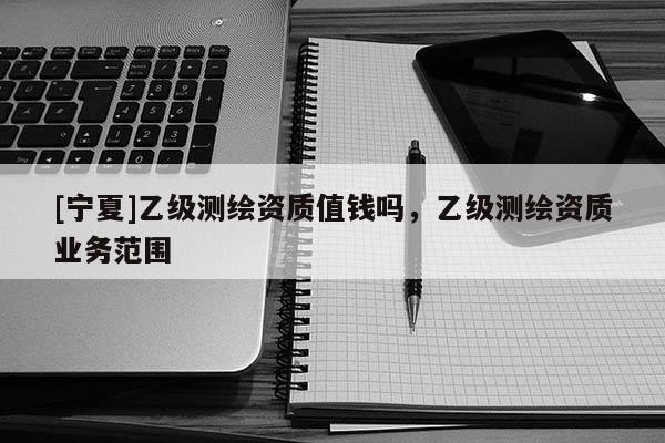 [寧夏]乙級測繪資質(zhì)值錢嗎，乙級測繪資質(zhì)業(yè)務(wù)范圍