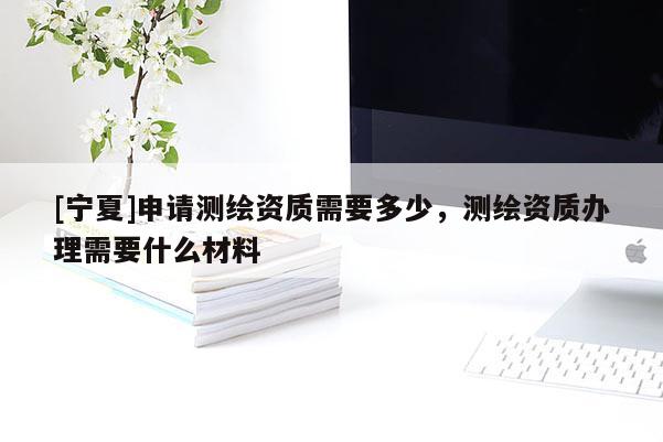 [寧夏]申請測繪資質(zhì)需要多少，測繪資質(zhì)辦理需要什么材料