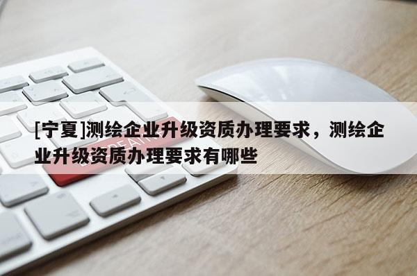 [寧夏]測繪企業(yè)升級資質(zhì)辦理要求，測繪企業(yè)升級資質(zhì)辦理要求有哪些