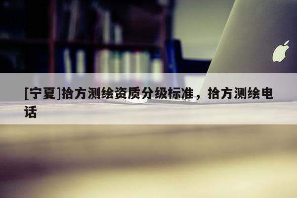 [寧夏]拾方測(cè)繪資質(zhì)分級(jí)標(biāo)準(zhǔn)，拾方測(cè)繪電話
