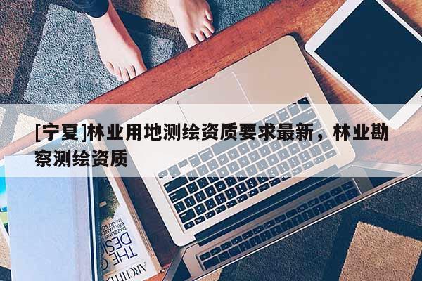 [寧夏]林業(yè)用地測(cè)繪資質(zhì)要求最新，林業(yè)勘察測(cè)繪資質(zhì)