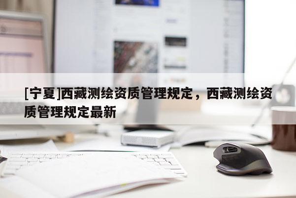 [寧夏]西藏測繪資質管理規(guī)定，西藏測繪資質管理規(guī)定最新