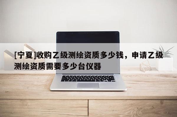 [寧夏]收購乙級測繪資質(zhì)多少錢，申請乙級測繪資質(zhì)需要多少臺儀器