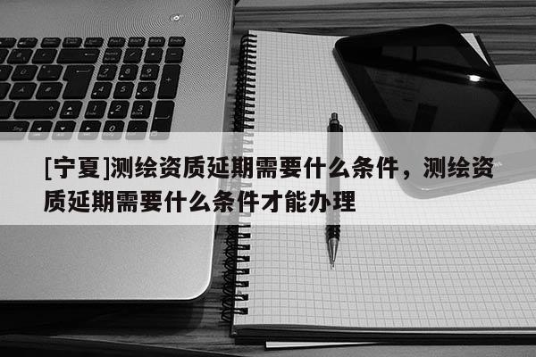 [寧夏]測(cè)繪資質(zhì)延期需要什么條件，測(cè)繪資質(zhì)延期需要什么條件才能辦理