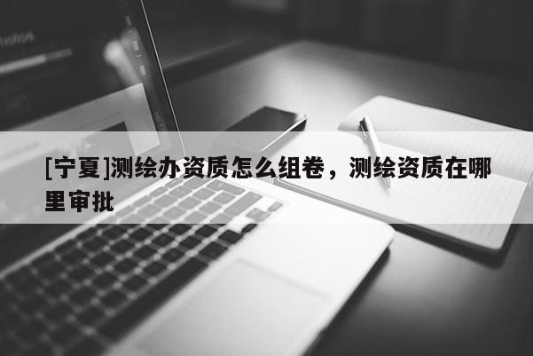 [寧夏]測繪辦資質(zhì)怎么組卷，測繪資質(zhì)在哪里審批