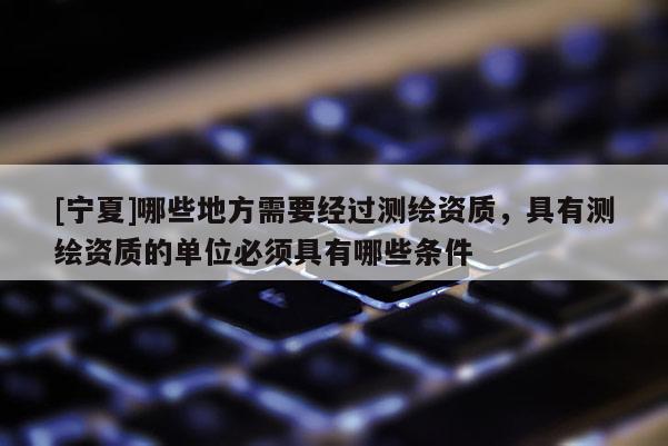 [寧夏]哪些地方需要經(jīng)過測繪資質(zhì)，具有測繪資質(zhì)的單位必須具有哪些條件