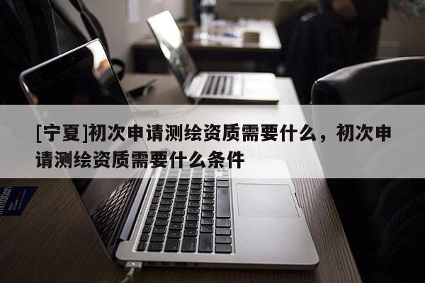 [寧夏]初次申請測繪資質(zhì)需要什么，初次申請測繪資質(zhì)需要什么條件