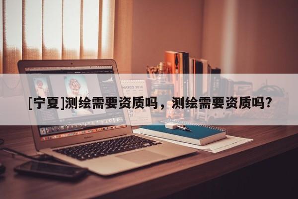 [寧夏]測繪需要資質嗎，測繪需要資質嗎?