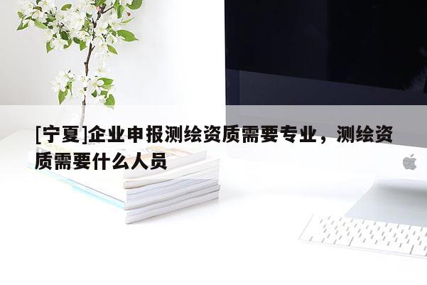 [寧夏]企業(yè)申報(bào)測(cè)繪資質(zhì)需要專(zhuān)業(yè)，測(cè)繪資質(zhì)需要什么人員