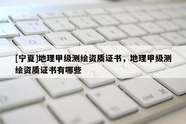 [寧夏]地理甲級測繪資質(zhì)證書，地理甲級測繪資質(zhì)證書有哪些