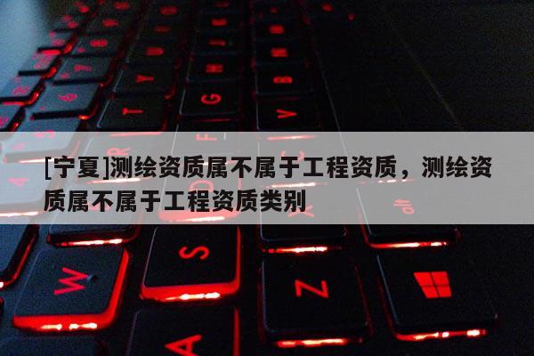 [寧夏]測(cè)繪資質(zhì)屬不屬于工程資質(zhì)，測(cè)繪資質(zhì)屬不屬于工程資質(zhì)類別