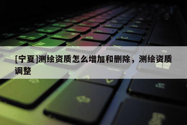 [寧夏]測繪資質(zhì)怎么增加和刪除，測繪資質(zhì)調(diào)整