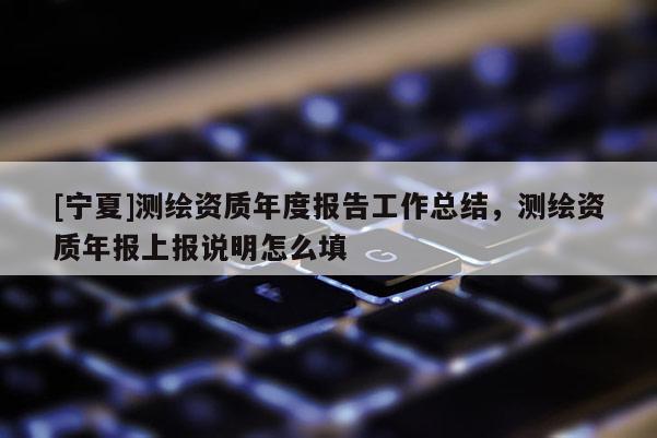 [寧夏]測(cè)繪資質(zhì)年度報(bào)告工作總結(jié)，測(cè)繪資質(zhì)年報(bào)上報(bào)說(shuō)明怎么填
