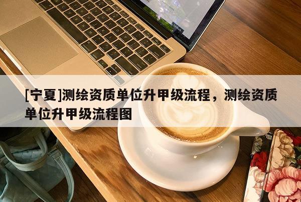 [寧夏]測(cè)繪資質(zhì)單位升甲級(jí)流程，測(cè)繪資質(zhì)單位升甲級(jí)流程圖