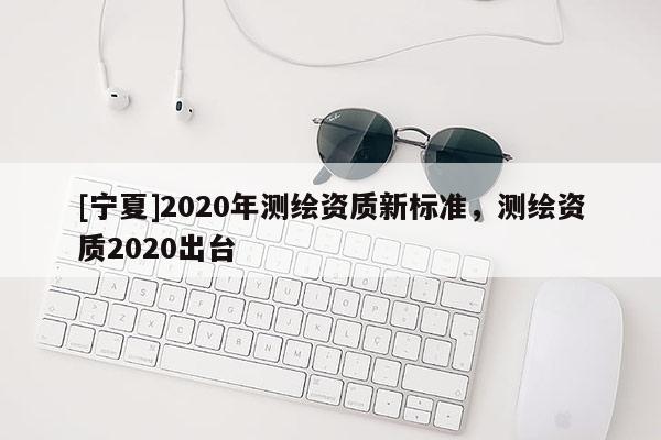 [寧夏]2020年測繪資質(zhì)新標(biāo)準(zhǔn)，測繪資質(zhì)2020出臺