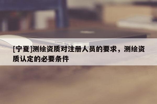 [寧夏]測(cè)繪資質(zhì)對(duì)注冊(cè)人員的要求，測(cè)繪資質(zhì)認(rèn)定的必要條件