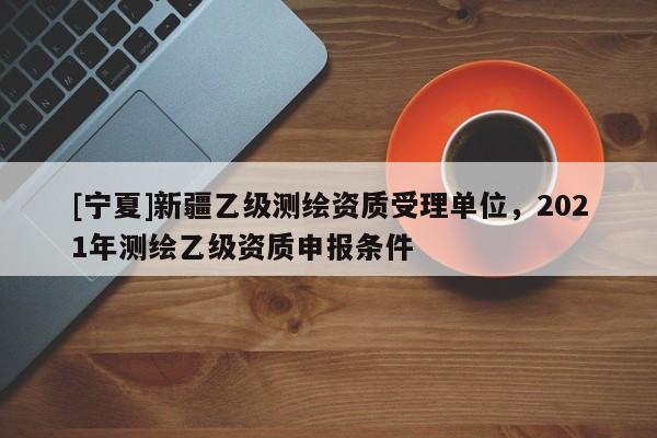 [寧夏]新疆乙級測繪資質受理單位，2021年測繪乙級資質申報條件