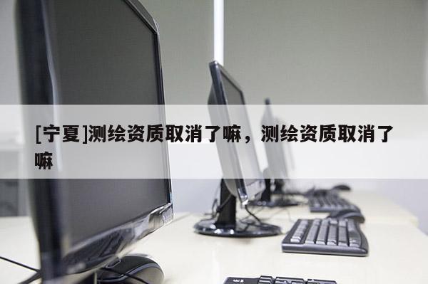 [寧夏]測繪資質(zhì)取消了嘛，測繪資質(zhì)取消了嘛