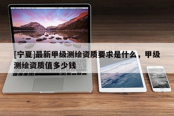 [寧夏]最新甲級測繪資質(zhì)要求是什么，甲級測繪資質(zhì)值多少錢