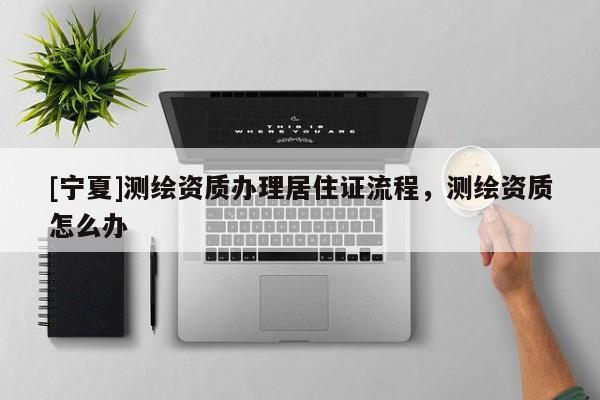[寧夏]測(cè)繪資質(zhì)辦理居住證流程，測(cè)繪資質(zhì)怎么辦