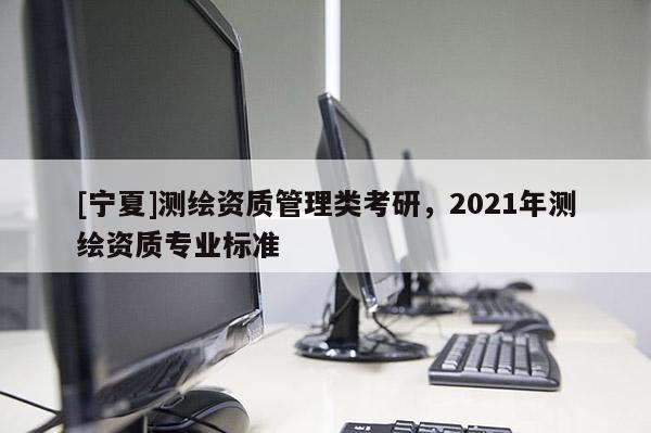[寧夏]測繪資質(zhì)管理類考研，2021年測繪資質(zhì)專業(yè)標(biāo)準(zhǔn)