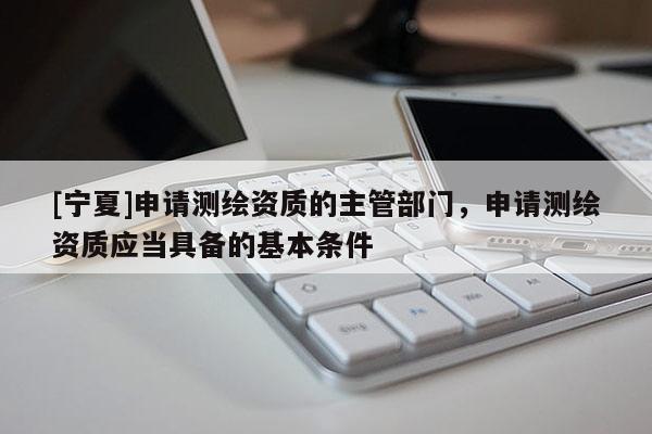 [寧夏]申請測繪資質(zhì)的主管部門，申請測繪資質(zhì)應(yīng)當(dāng)具備的基本條件