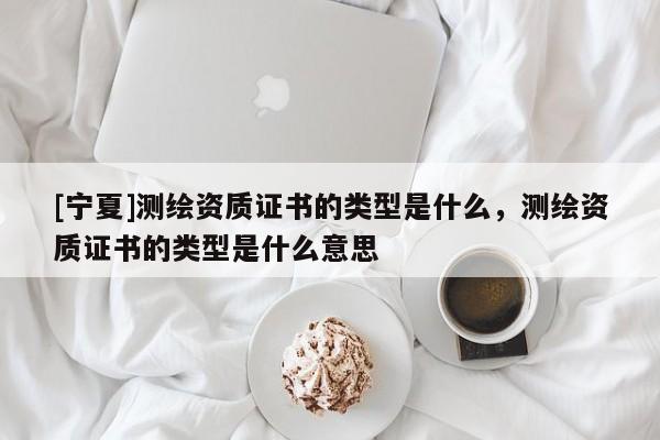 [寧夏]測繪資質(zhì)證書的類型是什么，測繪資質(zhì)證書的類型是什么意思