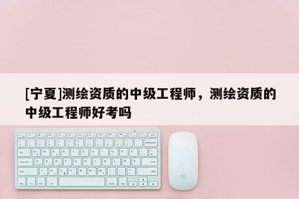 [寧夏]測繪資質(zhì)的中級工程師，測繪資質(zhì)的中級工程師好考嗎