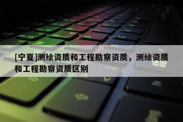 [寧夏]測(cè)繪資質(zhì)和工程勘察資質(zhì)，測(cè)繪資質(zhì)和工程勘察資質(zhì)區(qū)別