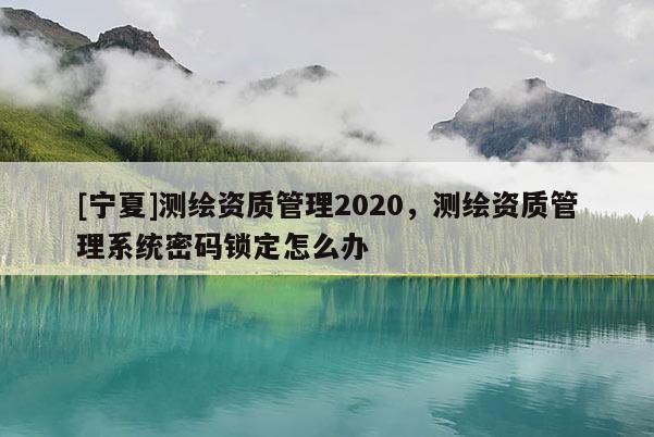 [寧夏]測繪資質(zhì)管理2020，測繪資質(zhì)管理系統(tǒng)密碼鎖定怎么辦