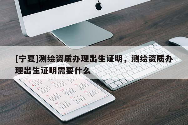 [寧夏]測繪資質(zhì)辦理出生證明，測繪資質(zhì)辦理出生證明需要什么